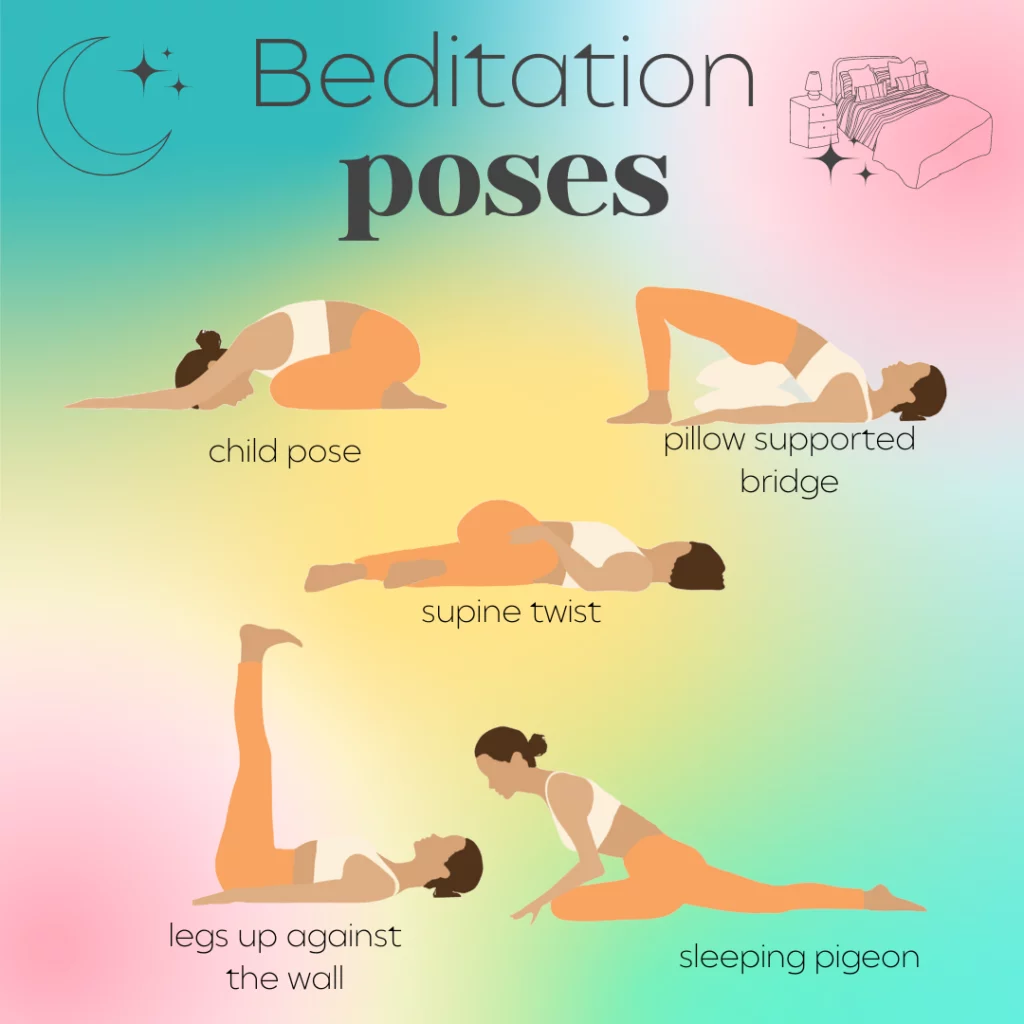 Beditation positions. The next time you meditate in bed, try the following yoga poses: child pose, sleeping pigeon pose, legs up against the wall, supine twist pose, and pillow supported bridge.