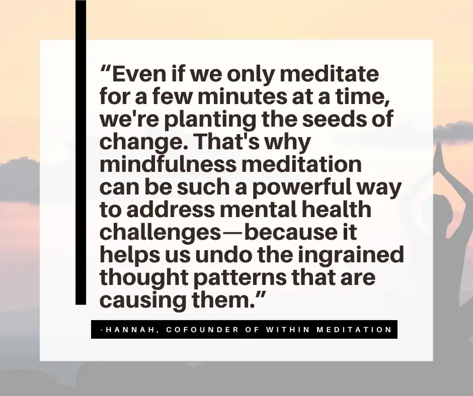 “Even if we only meditate for a few minutes at a time, we're planting the seeds of change. That's why mindfulness meditation can be such a powerful way to address mental health challenges—because it helps us undo the ingrained thought patterns that are causing them.”