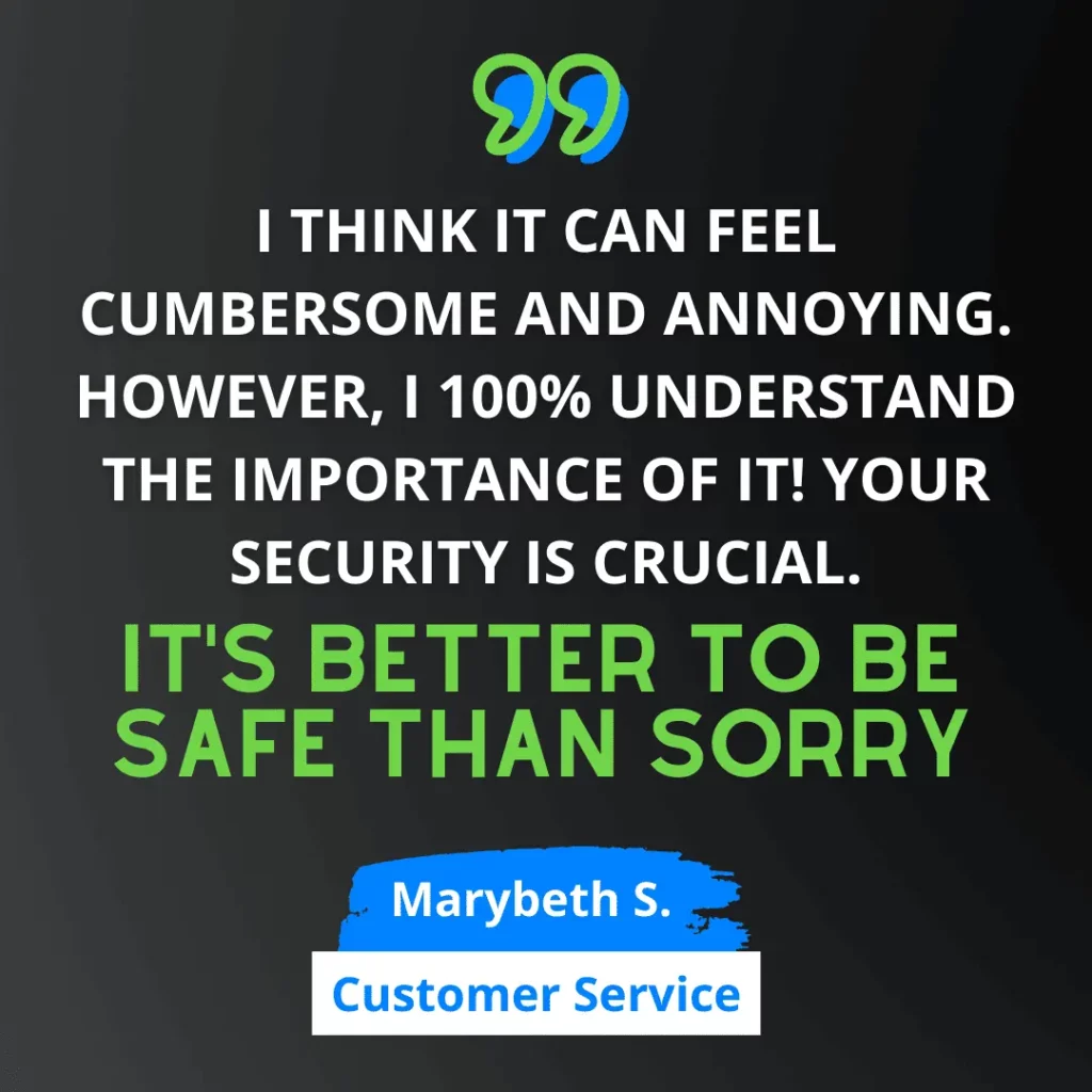 Green and white text on black background says “I think it can feel cumbersome and annoying. However, I 100% understand the importance of it! Your security is crucial. It’s better to be safe than sorry.” - Marybeth S. from Customer Service