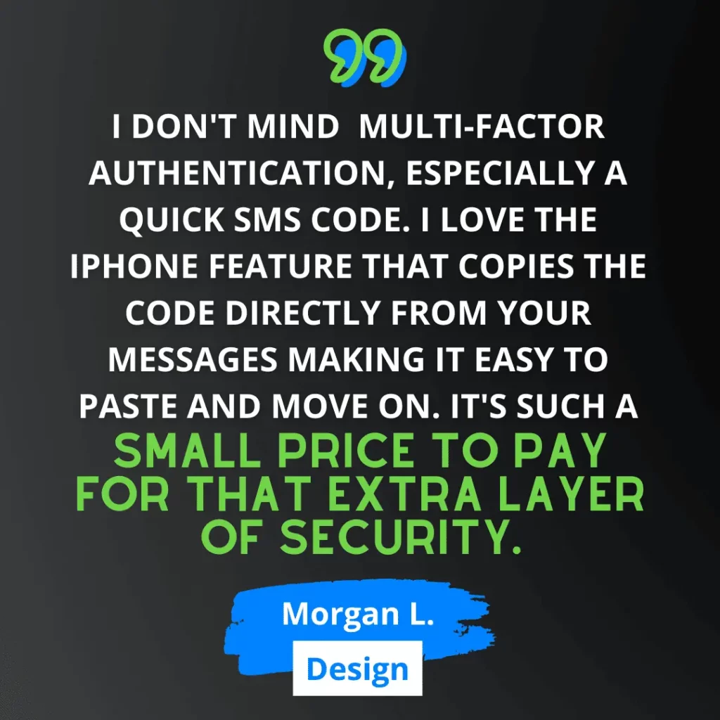 Green and white text on black background says “I don't mind multi-factor authentication, especially a quick SMS code. I love the iPhone feature that copies the code directly from your messages making it easy to paste and move on. It's such a small price to pay for that extra layer of security.” - Morgan L., from Design