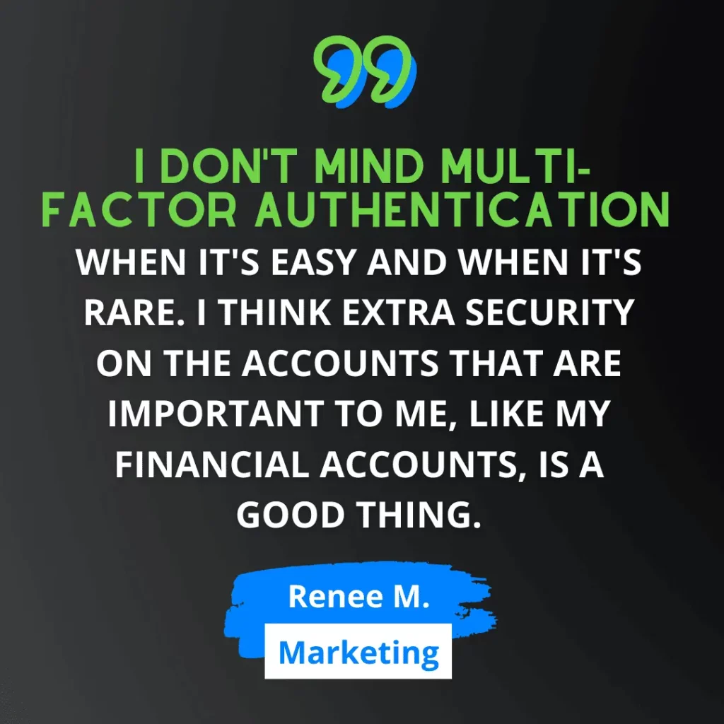 Green and white text on black background says “I don't mind multi-factor authentication when it's easy and when it's rare. I think extra security on the accounts that are important to me, like my financial accounts, is a good thing.” - Renee M., from Marketing 