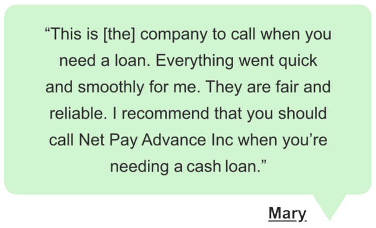 Mary says “This is [the] company to call when you need a loan. Everything went quick and smoothly for me. They are fair and reliable. I recommend that you should call Net Pay Advance Inc when you’re needing a cash loan.” in a green speech bubble