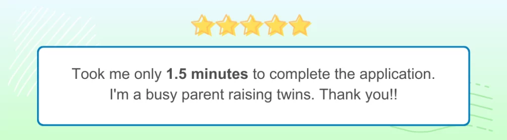 Green-blue background bearing 5 yellow stars bears text enclosed in a white rectangle. Review says: Took me only 1.5 minutes to complete the application. I am a busy parent raising twins. Thank you!