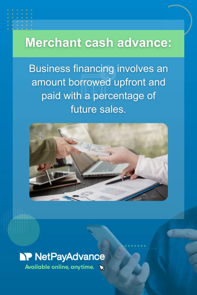 Blue background bears Net Pay Advance logo and brand name in white with these words just below in green font – Available online anytime. There is a translucent blue rectangle with a green panel at the top with the words – merchant cash advances in white font. White text below the panel says – business financing involves an amount borrowed upfront and paid with a percentage of future sales. The image just below shows the hands of two different people engaged in a transfer of a bundle of cash across a table.