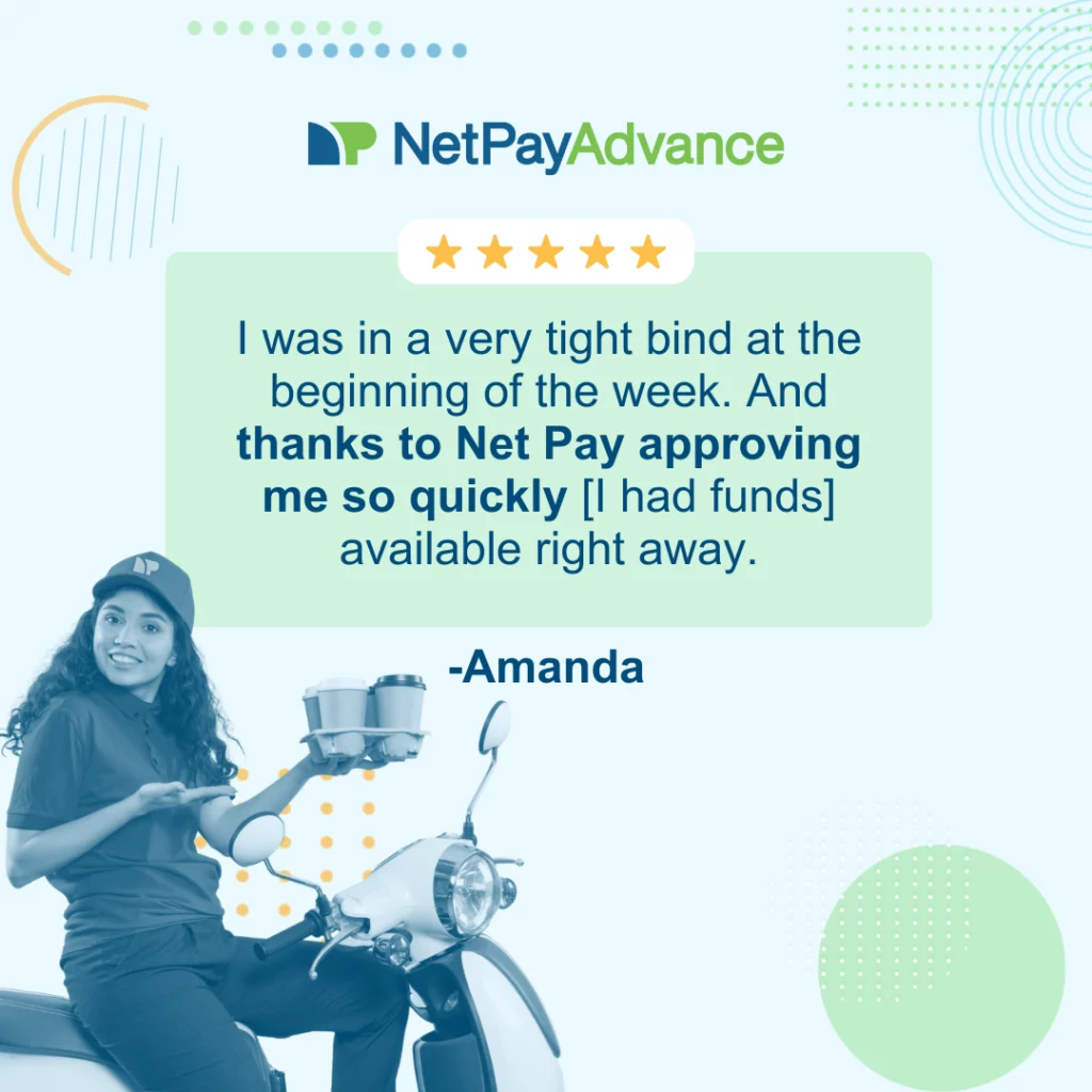 Light blue background bears the Net Pay Advance logo and brand name at the top. 5 stars enclosed in a solid white rectangle rests on the top edge of a solid light green rectangle featuring a customer review that says, “I was in a very tight bind at the beginning of the week. And thanks to Net Pay approving me so quickly [I had funds] available right away.” The review is from Amanda.  Bottom-left corner shows a gig worker on a moped delivering coffee.