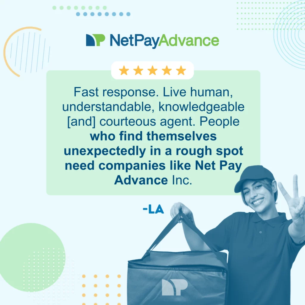 Light blue background bears the Net Pay Advance logo and brand name at the top. 5 stars enclosed in a solid white rectangle rests on the top edge of a solid light green rectangle featuring a customer review that says, “fast response, live human, understandable, knowledgeable, [and] courteous agent. People who find themselves unexpectedly in a rough spot need companies like Net Pay Advance Inc.” The review is from LA. Bottom-right shows a gig worker holding a food delivery bag with the Net Pay Advance logo.